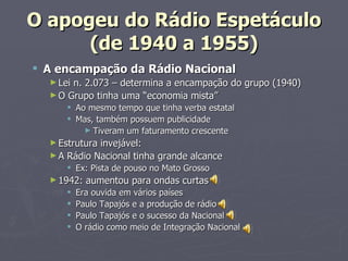 O apogeu do Rádio Espetáculo
      (de 1940 a 1955)
 A encampação da Rádio Nacional
  ► Lein. 2.073 – determina a encampação do grupo (1940)
  ► O Grupo tinha uma “economia mista”
       Ao mesmo tempo que tinha verba estatal
       Mas, também possuem publicidade
          ► Tiveram um faturamento crescente
  ► Estruturainvejável:
  ► A Rádio Nacional tinha grande alcance
       Ex: Pista de pouso no Mato Grosso
  ► 1942:   aumentou para ondas curtas
         Era ouvida em vários países
         Paulo Tapajós e a produção de rádio
         Paulo Tapajós e o sucesso da Nacional
         O rádio como meio de Integração Nacional
 