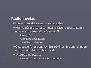 Radionovelas
  ►Havia dramatizações no rádioteatro
  ►Mas, o gênero só ia começar a fazer sucesso com a
   novela Em busca da felicidade
      Junho/1941
      Adaptação e tradução:
         ► Gilberto Martins

  ►O  sucesso foi gradativo. Em 1945, a Nacional chegou
   a transmitir 14 novelas por dia
  ►O direito de Nascer
      Janeiro de 1951 a setembro de 1952
 