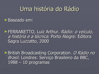 Uma história do Rádio
► Baseado   em:

► FERRARETTO,     Luiz Arthur. Rádio: o veículo,
  a história e a técnica. Porto Alegre: Editora
  Sagra Luzzatto, 2000

► British Broadcasting Corporation. O Rádio no
  Brasil. Londres: Serviço Brasileiro da BBC,
  1988 – 10 programas
 