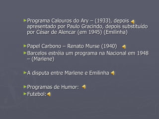 ►Programa  Calouros do Ary – (1933), depois
 apresentado por Paulo Gracindo, depois substituído
 por César de Alencar (em 1945) (Emilinha)

►Papel Carbono – Renato Murse (1940)
►Barcelos estréia um programa na Nacional em 1948
 – (Marlene)

►A   disputa entre Marlene e Emilinha

►Programas    de Humor:
►Futebol:
 