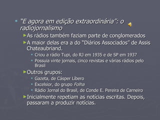  “E agora em edição extraordinária”: o
  radiojornalismo
  ►As rádios também faziam parte de conglomerados
  ►A maior delas era a do “Diários Associados” de Assis
   Chateaubriand.
      Criou a rádio Tupi, do RJ em 1935 e de SP em 1937
      Possuia vinte jornais, cinco revistas e várias rádios pelo
       Brasil
  ►Outros   grupos:
      Gazeta, de Cásper Líbero
      Excelsior, do grupo Folha
      Rádio Jornal do Brasil, de Conde E. Pereira de Carneiro
  ►Inicialmente repetiam as notícias escritas. Depois,
    passaram a produzir notícias.
 