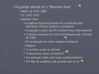 ►A   grande estrela foi o “Repórter Esso”
        Rádio: de 1941-1968
        TV: 1952-1970
        Reporter Esso
           ► A agência McCann-Erickson foi contratada pela
             Starndard Oil para produzir o programa
           ► Preparado a partir da UPI (United Press Internacional)
           ► O locutor exclusivo foi Heron Domingues até a década
             de 1960
           ► Foi produzido em várias cidades brasileiras
           ► Slogans:
           ► “o primeiro a dar as ultimas”
           ► “testemunha ocular da história”
           ► Era pontual e feito com muito profissionalismo
           ► Foi líder de audiência até quando saiu do ar.
 