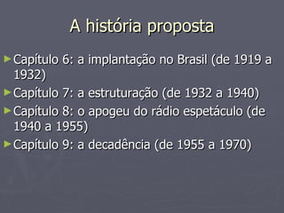 A história proposta
► Capítulo   6: a implantação no Brasil (de 1919 a
  1932)
► Capítulo 7: a estruturação (de 1932 a 1940)
► Capítulo 8: o apogeu do rádio espetáculo (de
  1940 a 1955)
► Capítulo 9: a decadência (de 1955 a 1970)
 
