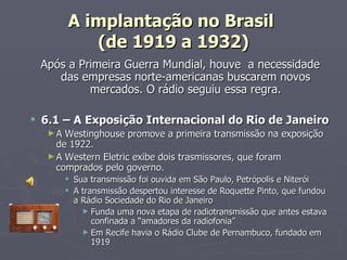 A implantação no Brasil
          (de 1919 a 1932)
 Após a Primeira Guerra Mundial, houve a necessidade
    das empresas norte-americanas buscarem novos
          mercados. O rádio seguiu essa regra.

 6.1 – A Exposição Internacional do Rio de Janeiro
  ►A  Westinghouse promove a primeira transmissão na exposição
    de 1922.
  ► A Western Eletric exibe dois trasmissores, que foram
    comprados pelo governo.
        Sua transmissão foi ouvida em São Paulo, Petrópolis e Niterói
        A transmissão despertou interesse de Roquette Pinto, que fundou
         a Rádio Sociedade do Rio de Janeiro
           ► Funda uma nova etapa de radiotransmissão que antes estava
              confinada a “amadores da radiofonia”
           ► Em Recife havia o Rádio Clube de Pernambuco, fundado em
              1919
 