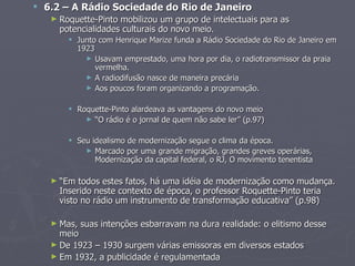  6.2 – A Rádio Sociedade do Rio de Janeiro
   ► Roquette-Pinto mobilizou um grupo de intelectuais para as
     potencialidades culturais do novo meio.
        Junto com Henrique Marize funda a Rádio Sociedade do Rio de Janeiro em
         1923
           ► Usavam emprestado, uma hora por dia, o radiotransmissor da praia
              vermelha.
           ► A radiodifusão nasce de maneira precária
           ► Aos poucos foram organizando a programação.


        Roquette-Pinto alardeava as vantagens do novo meio
           ► “O rádio é o jornal de quem não sabe ler” (p.97)


        Seu idealismo de modernização segue o clima da época.
           ► Marcado por uma grande migração, grandes greves operárias,
              Modernização da capital federal, o RJ, O movimento tenentista

   ► “Em  todos estes fatos, há uma idéia de modernização como mudança.
     Inserido neste contexto de época, o professor Roquette-Pinto teria
     visto no rádio um instrumento de transformação educativa” (p.98)

   ► Mas,   suas intenções esbarravam na dura realidade: o elitismo desse
     meio
   ► De 1923 – 1930 surgem várias emissoras em diversos estados
   ► Em 1932, a publicidade é regulamentada
 