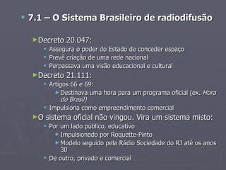  7.1 – O Sistema Brasileiro de radiodifusão

  ►Decreto    20.047:
        Assegura o poder do Estado de conceder espaço
        Prevê criação de uma rede nacional
        Perpassava uma visão educacional e cultural
  ►Decreto    21.111:
      Artigos 66 e 69:
         ► Destinava uma hora para um programa oficial (ex. Hora
            do Brasil)
      Impulsiona como empreendimento comercial
  ►O   sistema oficial não vingou. Vira um sistema misto:
      Por um lado público, educativo
         ► Impulsionado por Roquette-Pinto
         ► Modelo seguido pela Rádio Sociedade do RJ até os anos
           30
      De outro, privado e comercial
 