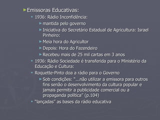 ►Emissoras   Educativas:
   1936: Rádio Inconfidência:
       ► mantida pelo governo
       ► Iniciativa do Secretário Estadual de Agricultura: Israel
         Pinheiro:
       ► Meia hora do Agricultor
       ► Depois: Hora do Fazendeiro
       ► Recebeu mais de 25 mil cartas em 3 anos
   1936: Rádio Sociedade é transferida para o Ministério da
    Educação e Cultura:
   Roquette-Pinto doa a rádio para o Governo
       ► Sob condições: “...não utilizar a emissora para outros
         fins senão o desenvolvimento da cultura popular e
         jamais permitir a publicidade comercial ou a
         propaganda política” (p.104)
   “lançadas” as bases da rádio educativa
 