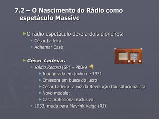 7.2 – O Nascimento do Rádio como
  espetáculo Massivo

  ►O   rádio espetáculo deve a dois pioneiros:
     César Ladeira
     Adhemar Casé


  ►César   Ladeira:
     Rádio Record (SP) – PRB-9
        ► Inaugurada em junho de 1931
        ► Emissora em busca do lucro
        ► César Ladeira: a voz da Revolução Constitucionalista
        ► Novo modelo:
        ► Cast profissional exclusivo
     1933, muda para Mayrink Veiga (RJ)
 