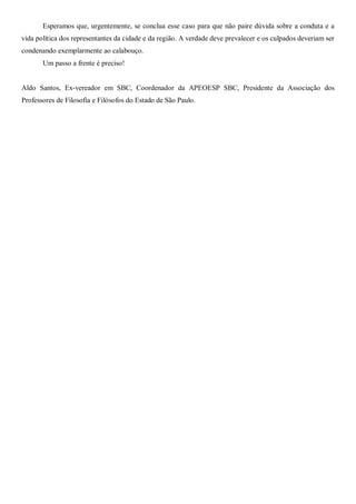 Esperamos que, urgentemente, se conclua esse caso para que não paire dúvida sobre a conduta e a
vida política dos representantes da cidade e da região. A verdade deve prevalecer e os culpados deveriam ser
condenando exemplarmente ao calabouço.
       Um passo a frente é preciso!


Aldo Santos, Ex-vereador em SBC, Coordenador da APEOESP SBC, Presidente da Associação dos
Professores de Filosofia e Filósofos do Estado de São Paulo.
 