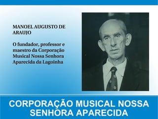 CORPORAÇÃO MUSICAL NOSSA SENHORA APARECIDA MANOEL AUGUSTO DE ARAUJO O fundador, professor e maestro da Corporação Musical Nossa Senhora Aparecida da Lagoinha 