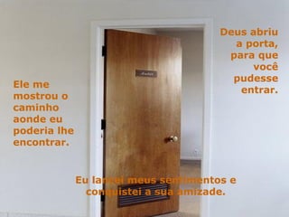 Deus abriu a porta, para que você pudesse entrar. Ele me mostrou o caminho aonde eu poderia lhe encontrar. Eu lancei meus sentimentos e conquistei a sua amizade. 