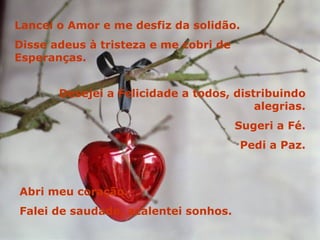 Lancei o Amor e me desfiz da solidão. Disse adeus à tristeza e me cobri de Esperanças. Desejei a Felicidade a todos, distribuindo alegrias. Sugeri a Fé. Pedi a Paz. Abri meu coração. Falei de saudade, acalentei sonhos. 