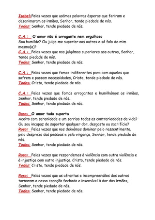 Isabel:Pelas vezes que usámos palavras ásperas que feriram e
desanimaram os irmãos, Senhor, tende piedade de nós.
Todos: Senhor, tende piedade de nós.
C.A.: O amor não é arrogante nem orgulhoso
Sou humilde? Ou julgo-me superior aos outros e só falo de mim
mesmo(a)?
C.A.: Pelas vezes que nos julgámos superiores aos outros, Senhor,
tende piedade de nós.
Todos: Senhor, tende piedade de nós.
C.A.: Pelas vezes que fomos indiferentes para com aqueles que
sofrem e passam necessidades, Cristo, tende piedade de nós.
Todos: Cristo, tende piedade de nós.
C.A.: Pelas vezes que fomos arrogantes e humilhámos os irmãos,
Senhor, tende piedade de nós.
Todos: Senhor, tende piedade de nós.
Rosa: O amor tudo suporta
Aceito com serenidade e um sorriso todas as contrariedades da vida?
Ou sou incapaz de suportar qualquer dor, desgosto ou sacrifício?
Rosa: Pelas vezes que nos deixámos dominar pelo ressentimento,
pelo desprezo das pessoas e pela vingança, Senhor, tende piedade de
nós.
Todos: Senhor, tende piedade de nós.
Rosa: Pelas vezes que respondemos à violência com outra violência e
à injustiça com outra injustiça, Cristo, tende piedade de nós.
Todos: Cristo, tende piedade de nós.
Rosa: Pelas vezes que as afrontas e incompreensões dos outros
tornaram o nosso coração fechado e insensível à dor dos irmãos,
Senhor, tende piedade de nós.
Todos: Senhor, tende piedade de nós.
 