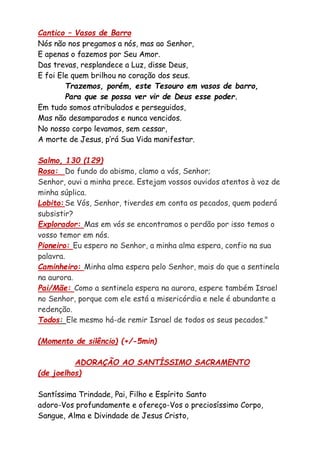 Cantico – Vasos de Barro
Nós não nos pregamos a nós, mas ao Senhor,
E apenas o fazemos por Seu Amor.
Das trevas, resplandece a Luz, disse Deus,
E foi Ele quem brilhou no coração dos seus.
Trazemos, porém, este Tesouro em vasos de barro,
Para que se possa ver vir de Deus esse poder.
Em tudo somos atribulados e perseguidos,
Mas não desamparados e nunca vencidos.
No nosso corpo levamos, sem cessar,
A morte de Jesus, p’rá Sua Vida manifestar.
Salmo, 130 (129)
Rosa: Do fundo do abismo, clamo a vós, Senhor;
Senhor, ouvi a minha prece. Estejam vossos ouvidos atentos à voz de
minha súplica.
Lobito: Se Vós, Senhor, tiverdes em conta os pecados, quem poderá
subsistir?
Explorador: Mas em vós se encontramos o perdão por isso temos o
vosso temor em nós.
Pioneiro: Eu espero no Senhor, a minha alma espera, confio na sua
palavra.
Caminheiro: Minha alma espera pelo Senhor, mais do que a sentinela
na aurora.
Pai/Mãe: Como a sentinela espera na aurora, espere também Israel
no Senhor, porque com ele está a misericórdia e nele é abundante a
redenção.
Todos: Ele mesmo há-de remir Israel de todos os seus pecados."
(Momento de silêncio) (+/-5min)
ADORAÇÃO AO SANTÍSSIMO SACRAMENTO
(de joelhos)
Santíssima Trindade, Pai, Filho e Espírito Santo
adoro-Vos profundamente e ofereço-Vos o preciosíssimo Corpo,
Sangue, Alma e Divindade de Jesus Cristo,
 