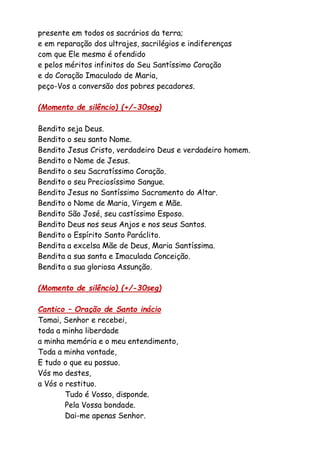 presente em todos os sacrários da terra;
e em reparação dos ultrajes, sacrilégios e indiferenças
com que Ele mesmo é ofendido
e pelos méritos infinitos do Seu Santíssimo Coração
e do Coração Imaculado de Maria,
peço-Vos a conversão dos pobres pecadores.
(Momento de silêncio) (+/-30seg)
Bendito seja Deus.
Bendito o seu santo Nome.
Bendito Jesus Cristo, verdadeiro Deus e verdadeiro homem.
Bendito o Nome de Jesus.
Bendito o seu Sacratíssimo Coração.
Bendito o seu Preciosíssimo Sangue.
Bendito Jesus no Santíssimo Sacramento do Altar.
Bendito o Nome de Maria, Virgem e Mãe.
Bendito São José, seu castíssimo Esposo.
Bendito Deus nos seus Anjos e nos seus Santos.
Bendito o Espírito Santo Paráclito.
Bendita a excelsa Mãe de Deus, Maria Santíssima.
Bendita a sua santa e Imaculada Conceição.
Bendita a sua gloriosa Assunção.
(Momento de silêncio) (+/-30seg)
Cantico – Oração de Santo inácio
Tomai, Senhor e recebei,
toda a minha liberdade
a minha memória e o meu entendimento,
Toda a minha vontade,
E tudo o que eu possuo.
Vós mo destes,
a Vós o restituo.
Tudo é Vosso, disponde.
Pela Vossa bondade.
Dai-me apenas Senhor.
 