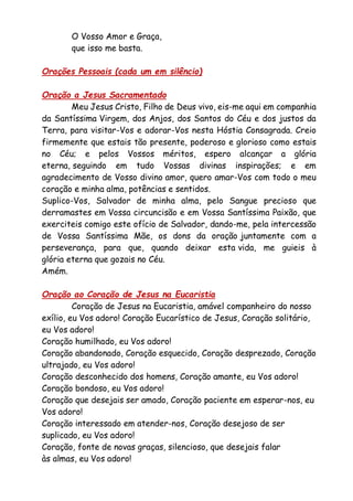 O Vosso Amor e Graça,
que isso me basta.
Orações Pessoais (cada um em silêncio)
Oração a Jesus Sacramentado
Meu Jesus Cristo, Filho de Deus vivo, eis-me aqui em companhia
da Santíssima Virgem, dos Anjos, dos Santos do Céu e dos justos da
Terra, para visitar-Vos e adorar-Vos nesta Hóstia Consagrada. Creio
firmemente que estais tão presente, poderoso e glorioso como estais
no Céu; e pelos Vossos méritos, espero alcançar a glória
eterna, seguindo em tudo Vossas divinas inspirações; e em
agradecimento de Vosso divino amor, quero amar-Vos com todo o meu
coração e minha alma, potências e sentidos.
Suplico-Vos, Salvador de minha alma, pelo Sangue precioso que
derramastes em Vossa circuncisão e em Vossa Santíssima Paixão, que
exerciteis comigo este ofício de Salvador, dando-me, pela intercessão
de Vossa Santíssima Mãe, os dons da oração juntamente com a
perseverança, para que, quando deixar esta vida, me guieis à
glória eterna que gozais no Céu.
Amém.
Oração ao Coração de Jesus na Eucaristia
Coração de Jesus na Eucaristia, amável companheiro do nosso
exílio, eu Vos adoro! Coração Eucarístico de Jesus, Coração solitário,
eu Vos adoro!
Coração humilhado, eu Vos adoro!
Coração abandonado, Coração esquecido, Coração desprezado, Coração
ultrajado, eu Vos adoro!
Coração desconhecido dos homens, Coração amante, eu Vos adoro!
Coração bondoso, eu Vos adoro!
Coração que desejais ser amado, Coração paciente em esperar-nos, eu
Vos adoro!
Coração interessado em atender-nos, Coração desejoso de ser
suplicado, eu Vos adoro!
Coração, fonte de novas graças, silencioso, que desejais falar
às almas, eu Vos adoro!
 