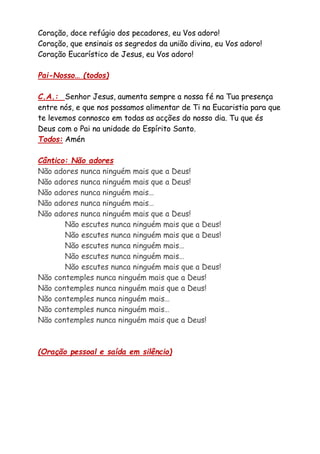 Coração, doce refúgio dos pecadores, eu Vos adoro!
Coração, que ensinais os segredos da união divina, eu Vos adoro!
Coração Eucarístico de Jesus, eu Vos adoro!
Pai-Nosso… (todos)
C.A.: Senhor Jesus, aumenta sempre a nossa fé na Tua presença
entre nós, e que nos possamos alimentar de Ti na Eucaristia para que
te levemos connosco em todas as acções do nosso dia. Tu que és
Deus com o Pai na unidade do Espírito Santo.
Todos: Amén
Cântico: Não adores
Não adores nunca ninguém mais que a Deus!
Não adores nunca ninguém mais que a Deus!
Não adores nunca ninguém mais…
Não adores nunca ninguém mais…
Não adores nunca ninguém mais que a Deus!
Não escutes nunca ninguém mais que a Deus!
Não escutes nunca ninguém mais que a Deus!
Não escutes nunca ninguém mais…
Não escutes nunca ninguém mais…
Não escutes nunca ninguém mais que a Deus!
Não contemples nunca ninguém mais que a Deus!
Não contemples nunca ninguém mais que a Deus!
Não contemples nunca ninguém mais…
Não contemples nunca ninguém mais…
Não contemples nunca ninguém mais que a Deus!
(Oração pessoal e saída em silêncio)
 