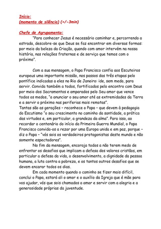 Início:
(momento de silêncio) (+/-3min)
Chefe de Agrupamento:
“Para conhecer Jesus é necessário caminhar e, percorrendo a
estrada, descobre-se que Deus se faz encontrar em diversas formas:
por meio da beleza da Criação, quando com amor intervém na nossa
história, nas relações fraternas e de serviço que temos com o
próximo”.
Com a sua mensagem, o Papa Francisco confia aos Escuteiros
europeus uma importante missão, nos passos das três etapas pelo
pontífice indicadas a eles no Rio de Janeiro: ide, sem medo, para
servir. Convida também a todos, fortificados pelo encontro com Deus
por meio dos Sacramentos e amparados pelo Seu amor que vence
todos os medos, “a anunciar o seu amor até as extremidades da Terra
e a servir o próximo nas periferias mais remotas”.
Tantas são as gerações – reconhece o Papa – que devem à pedagogia
do Escutismo “o seu crescimento no caminho da santidade, a prática
das virtudes e, em particular, a grandeza da alma”. Para isso, ao
recordar o centenário do início da Primeira Guerra Mundial, o Papa
Francisco convida-os a rezar por uma Europa unida e em paz, porque –
diz o Papa – “vós sois os verdadeiros protagonistas deste mundo e não
somente espectadores”.
No fim da mensagem, encoraja todos a não terem medo de
enfrentar os desafios que implicam a defesa dos valores cristãos, em
particular a defesa da vida, o desenvolvimento, a dignidade da pessoa
humana, a luta contra a pobreza, e os tantos outros desafios que se
devem encarar todos os dias.
Em cada momento quando o caminho se fizer mais difícil,
conclui o Papa, estará ali o amor e o auxílio da Igreja que é mãe para
vos ajudar, vós que sois chamados a amar e servir com a alegria e a
generosidade próprias da juventude.
 