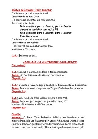 Cântico de Entrada: Feliz Caminhar
Caminhando pela vida vou cantando
Vou rezando ao meu Deus
E a gente que encontro em meu caminho
Me ensina a ser feliz.
Feliz caminhar para o Senhor, para o Senhor
Sempre a caminhar com muita Fé
Feliz caminhar para o Senhor, para o Senhor
E no fim o amor
Caminhando pela vida vou cantando
Vou tentando ser melhor
E aos outros que caminham a meu lado
Vou levando Teu amor.
C.A.: Em nome do pai…
ADORAÇÃO AO SANTÍSSIMO SACRAMENTO
(De joelhos)
C.A.: Graças e louvores se dêem a todo o momento,
Todos: Ao Santíssimo e diviníssimo Sacramento.
(Repetir 3x)
C.A.: Bendito e louvado seja o Santíssimo Sacramento da Eucaristia.
Todos: Fruto do ventre sagrado da Virgem Puríssima Santa Maria.
(Repetir 3x)
C.A.: Meu Deus, eu creio, adoro, espero e amo-Vos.
Todos: Peço Vos perdão para os que não crêem, não
adoram, não esperam e não Vos amam.
(Repetir 3x)
Oração:
Andreia: Ó Deus Todo Poderoso, infinito em bondade e em
misericórdia, nós vos louvamos por Vosso Filho Jesus Cristo, Nosso
Senhor e salvador, presente verdadeiramente em Corpo e Divindade
no santíssimo sacramento do altar e vos agradecemos porque pela
 