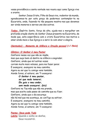 vossa providência e santa vontade nos reuniu aqui como Igreja viva
e orante.
Senhor Jesus Cristo, Filho do Deus vivo, redentor do mundo,
agradecemos-te por esta graça de podermos contemplar-te na
Eucaristia, onde, fazendo-te tão pequeno mostra-nos que devemos
ser ainda menores e servos uns dos outros.
Todos: Espírito Santo, força do alto, ajuda-nos a mergulhar em
profunda oração diante do Senhor Jesus presente na Eucaristia, de
modo que, esta experiência com o cristo Eucarístico nos motive a
amar ainda mais a Sua Igreja e a servi-la com amor e alegria.
(Sentados) - Momento de Silêncio e Oração pessoal (+/-5min)
Cântico: O Senhor é meu Pastor
Confiarei nessa voz que não se impõe,
mas que ouço bem cá dentro no silêncio a segredar.
Confiarei, ainda que mil outras vozes
corram muito mais velozes, para me fazer parar.
E avançarei, avançarei no meu caminho.
Agora eu sei que tu comigo vens também.
Aonde fores, aí estarei, em Ti avançarei:
O Senhor é meu pastor,
sei que nada temerei.
Ele guia o meu andar,
sem medo avançarei. (bis)
Confiarei na Tua mão que não me prende,
mas que aceita cada passo do caminho que eu fizer.
Confiarei, ainda que o dia escureça
não há mal que me aconteça, se conTigo eu estiver.
E avançarei, avançarei no meu caminho.
Agora eu sei que tu comigo vens também.
Aonde fores, aí estarei, em Ti avançarei:
Poema: Deus pode Tudo
Lobito Quando o sonho se desfaz,
Deus reconstrói.
 