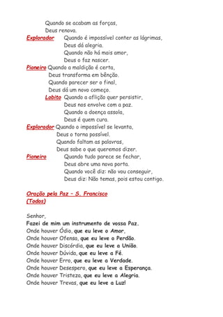 Quando se acabam as forças,
Deus renova.
Explorador Quando é impossível conter as lágrimas,
Deus dá alegria.
Quando não há mais amor,
Deus o faz nascer.
Pioneiro Quando a maldição é certa,
Deus transforma em bênção.
Quando parecer ser o final,
Deus dá um novo começo.
Lobito Quando a aflição quer persistir,
Deus nos envolve com a paz.
Quando a doença assola,
Deus é quem cura.
Explorador Quando o impossível se levanta,
Deus o torna possível.
Quando faltam as palavras,
Deus sabe o que queremos dizer.
Pioneiro Quando tudo parece se fechar,
Deus abre uma nova porta.
Quando você diz: não vou conseguir,
Deus diz: Não temas, pois estou contigo.
Oração pela Paz – S. Francisco
(Todos)
Senhor,
Fazei de mim um instrumento de vossa Paz.
Onde houver Ódio, que eu leve o Amor,
Onde houver Ofensa, que eu leve o Perdão.
Onde houver Discórdia, que eu leve a União.
Onde houver Dúvida, que eu leve a Fé.
Onde houver Erro, que eu leve a Verdade.
Onde houver Desespero, que eu leve a Esperança.
Onde houver Tristeza, que eu leve a Alegria.
Onde houver Trevas, que eu leve a Luz!
 