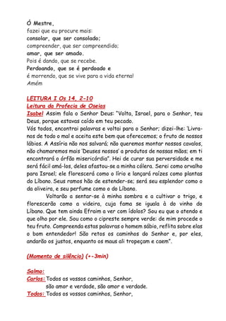 Ó Mestre,
fazei que eu procure mais:
consolar, que ser consolado;
compreender, que ser compreendido;
amar, que ser amado.
Pois é dando, que se recebe.
Perdoando, que se é perdoado e
é morrendo, que se vive para a vida eterna!
Amém
LEITURA I Os 14, 2-10
Leitura da Profecia de Oseias
Isabel Assim fala o Senhor Deus: “Volta, Israel, para o Senhor, teu
Deus, porque estavas caído em teu pecado.
Vós todos, encontrai palavras e voltai para o Senhor; dizei-lhe: ‘Livra-
nos de todo o mal e aceita este bem que oferecemos; o fruto de nossos
lábios. A Assíria não nos salvará; não queremos montar nossos cavalos,
não chamaremos mais ‘Deuses nossos’ a produtos de nossas mãos; em ti
encontrará o órfão misericórdia”. Hei de curar sua perversidade e me
será fácil amá-los, deles afastou-se a minha cólera. Serei como orvalho
para Israel; ele florescerá como o lírio e lançará raízes como plantas
do Líbano. Seus ramos hão de estender-se; será seu esplendor como o
da oliveira, e seu perfume como o do Líbano.
Voltarão a sentar-se à minha sombra e a cultivar o trigo, e
florescerão como a videira, cuja fama se iguala à do vinho do
Líbano. Que tem ainda Efraim a ver com ídolos? Sou eu que o atendo e
que olho por ele. Sou como o cipreste sempre verde: de mim procede o
teu fruto. Compreenda estas palavras o homem sábio, reflita sobre elas
o bom entendedor! São retos os caminhos do Senhor e, por eles,
andarão os justos, enquanto os maus ali tropeçam e caem”.
(Momento de silêncio) (+-3min)
Salmo:
Carlos: Todos os vossos caminhos, Senhor,
são amor e verdade, são amor e verdade.
Todos: Todos os vossos caminhos, Senhor,
 