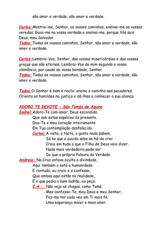 são amor e verdade, são amor e verdade.
Carlos: Mostrai-me, Senhor, os vossos caminhos, ensinai-me as vossas
veredas. Guiai-me na vossa verdade e ensinai-me, porque Vós sois
Deus, meu Salvador.
Todos: Todos os vossos caminhos, Senhor, são amor e verdade, são
amor e verdade.
Carlos: Lembrai-Vos, Senhor, das vossas misericórdias e das vossas
graças que são eternas. Lembrai-Vos de mim segundo a vossa
clemência, por causa da vossa bondade, Senhor.
Todos: Todos os vossos caminhos, Senhor, são amor e verdade, são
amor e verdade.
Todos O Senhor é bom e recto: ensina o caminho aos pecadores.
Orienta os humildes na justiça e dá-lhes a conhecer a sua aliança.
ADORO TE DEVOTE - São Tomás de Aquino
Isabel:Adoro-Te com amor, Deus escondido,
Que sob estas espécies és presente,
Dou-Te o meu coração inteiramente
Em Tua contemplação desfalecido.
Carlos: A vista, o tacto, o gosto nada sabem.
Só no que o ouvido sabe se há-de crer.
Creio em tudo o que o Filho de Deus veio dizer.
Nada mais verdadeiro pode ser
Do que a própria Palavra da Verdade.
Andreia: Na Cruz estava oculta a divindade,
Aqui também o está a humanidade.
E contudo, eu creio e o confesso,
Que ambas aqui estão na realidade,
E o que pedia o bom ladrão, eu peço.
C.A.: Não vejo as chagas, como Tomé.
Mas confesso-Te, meu Deus e meu Senhor,
Faz-me ter cada vez em Ti mais fé,
Uma esperança maior e mais amor.
 