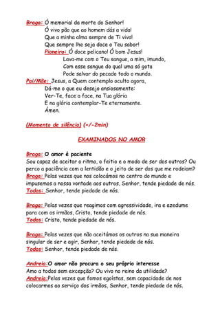 Braga: Ó memorial da morte do Senhor!
Ó vivo pão que ao homem dás a vida!
Que a minha alma sempre de Ti viva!
Que sempre lhe seja doce o Teu sabor!
Pioneiro: Ó doce pelicano! Ó bom Jesus!
Lava-me com o Teu sangue, a mim, imundo,
Com esse sangue do qual uma só gota
Pode salvar do pecado todo o mundo.
Pai/Mãe: Jesus, a Quem contemplo oculto agora,
Dá-me o que eu desejo ansiosamente:
Ver-Te, face a face, na Tua glória
E na glória contemplar-Te eternamente.
Ámen.
(Momento de silêncio) (+/-2min)
EXAMINADOS NO AMOR
Braga: O amor é paciente
Sou capaz de aceitar o ritmo, o feitio e o modo de ser dos outros? Ou
perco a paciência com a lentidão e o jeito de ser dos que me rodeiam?
Braga: Pelas vezes que nos colocámos no centro do mundo e
impusemos a nossa vontade aos outros, Senhor, tende piedade de nós.
Todos: Senhor, tende piedade de nós.
Braga: Pelas vezes que reagimos com agressividade, ira e azedume
para com os irmãos, Cristo, tende piedade de nós.
Todos: Cristo, tende piedade de nós.
Braga: Pelas vezes que não aceitámos os outros na sua maneira
singular de ser e agir, Senhor, tende piedade de nós.
Todos: Senhor, tende piedade de nós.
Andreia:O amor não procura o seu próprio interesse
Amo a todos sem excepção? Ou vivo no reino da utilidade?
Andreia:Pelas vezes que fomos egoístas, sem capacidade de nos
colocarmos ao serviço dos irmãos, Senhor, tende piedade de nós.
 