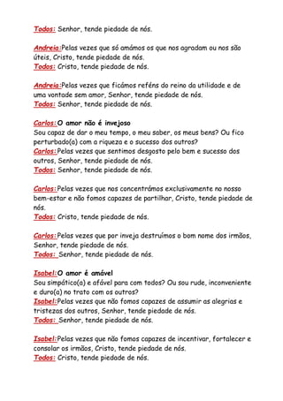 Todos: Senhor, tende piedade de nós.
Andreia:Pelas vezes que só amámos os que nos agradam ou nos são
úteis, Cristo, tende piedade de nós.
Todos: Cristo, tende piedade de nós.
Andreia:Pelas vezes que ficámos reféns do reino da utilidade e de
uma vontade sem amor, Senhor, tende piedade de nós.
Todos: Senhor, tende piedade de nós.
Carlos:O amor não é invejoso
Sou capaz de dar o meu tempo, o meu saber, os meus bens? Ou fico
perturbado(a) com a riqueza e o sucesso dos outros?
Carlos:Pelas vezes que sentimos desgosto pelo bem e sucesso dos
outros, Senhor, tende piedade de nós.
Todos: Senhor, tende piedade de nós.
Carlos:Pelas vezes que nos concentrámos exclusivamente no nosso
bem-estar e não fomos capazes de partilhar, Cristo, tende piedade de
nós.
Todos: Cristo, tende piedade de nós.
Carlos:Pelas vezes que por inveja destruímos o bom nome dos irmãos,
Senhor, tende piedade de nós.
Todos: Senhor, tende piedade de nós.
Isabel:O amor é amável
Sou simpático(a) e afável para com todos? Ou sou rude, inconveniente
e duro(a) no trato com os outros?
Isabel:Pelas vezes que não fomos capazes de assumir as alegrias e
tristezas dos outros, Senhor, tende piedade de nós.
Todos: Senhor, tende piedade de nós.
Isabel:Pelas vezes que não fomos capazes de incentivar, fortalecer e
consolar os irmãos, Cristo, tende piedade de nós.
Todos: Cristo, tende piedade de nós.
 