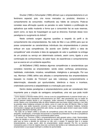 Drucker (1985) e Schumpeter (1985) afirmam que o empreendedorismo é um
fenômeno especial, pois: cria novos mercados ou produtos; direciona o
comportamento do consumidor, modificando seu hábito de consumo. Pode-se
constatar essa afirmação quando se percebe no setor hoteleiro a proliferação de
aplicativos que estão mudando a forma que o consumidor faz as suas reservas,
assim como, os tipos de hospedagem ao qual se direciona. Exemplo desse novo
paradigma é o surgimento do Airbnb3
.
Neste contexto surgem algumas questões a respeito do perfil e do
comportamento dos empreendedores. Na visão de Man e Lau (2000) para que se
possa compreender as características individuais dos empreendedores é preciso
enfocar em suas competências. De acordo com Zarifian (2001) a ideia de
competência4
está vinculada à ideia de agregação de valor e qualidade na entrega
de um produto ou serviço em determinado contexto, assim como, ligada a uma
combinação de conhecimentos, de saber fazer, de experiências e comportamentos
que se exerce em um ambiente especifico.
Já McClelland (1962) destaca algumas competências e características que
considera inerentes ao empreendedor, sendo estas: confiança, perseverança,
habilidade, criatividade, iniciativa, versatilidade, inteligência e percepção. Por sua
vez, Morrison (1998) define seis atitudes e comportamentos dos empreendedores
baseado no modelo de Timmons5
que são: Liderança, comprometimento e
determinação, obsessão por oportunidades, tolerância a riscos e incerteza,
criatividade autonomia e adaptabilidade e a motivação para vencer.
Dentro destes paradigmas o empreendedorismo pode ser considerado fator
importante para a criação de vantagens competitivas, uma vez que pode incidir
3
Como destaca a Revista Hotéis (2015), vive-se a era do compartilhamento é possível dividir tudo, e
foi o que fizeram dois estudantes norte-americanos em 2007, eles perceberam que os hotéis da
cidade estavam lotados devido a um congresso, então colocaram à disposição três colchões, e
pronto. Bastou uma momentânea falta de oferta hoteleira para que fosse criada a startup e, tem feito
as grandes redes hoteleiras entrarem em alerta, como é o caso da rede JW Marriot, Hilton e Hyatt
entre outras, que estão buscando concorrer com essa inovação da indústria hoteleira, tentando
reconquistar o espaço que foi preenchido pelo startup, as grandes agora tentam copiar esse modelo
de atuação (REVISTA HOTÉIS, 2015).
4
Na visão de Le Boterf (1995) o conceito de competência possui três eixos: a formação pessoal
(biografia, socialização), a formação educacional e a experiência profissional. Para ele a competência
é um saber agir responsável e que é reconhecido pelos outros.
5
De acordo com Timmons (1994) o empreendedorismo está apoiado sobre o tripé: Oportunidade,
equipe de trabalho e recursos, também chamado de modelo 3M. A oportunidade deve ser avaliada
para que se tome a decisão de continuar ou não com o projeto. O segundo fator é a equipe
empreendedora, ou seja, quem, além do empreendedor, estará atuando. Por fim, os recursos
necessários para o início do negócio deve ser a primeira das tarefas a ser realizada para evitar que o
empreendedor e sua equipe restrinjam a análise da oportunidade.
 