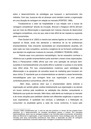 sobre o desenvolvimento de estratégias que busquem o aprimoramento dos
métodos. Com isso, busca-se não só alcançar como também manter a organização
em uma situação de vantagem em relação ao mercado (PORTER, 1989).
Focalizando-se o setor da hospitalidade e sua relação com a busca de
vantagens competitivas6
através da inovação, Bronzeri e Bulgacov (2014) afirmam
que por meio da diferenciação a organização tem maiores chances de desenvolver
vantagens competitivas, uma vez que, esta é mais difícil de ser copiada ou superada
pelos concorrentes.
Para Goulart et al. (2003) a maioria dos setores ligados ao trade turístico, em
especial no Brasil, ainda não atentaram a relevância de se ter profissionais
empreendedores. Esta crescente necessidade por empreendedores atuantes, em
setor cada vez mais competitivo, aumenta a exigência de se formarem profissionais
que atendam às exigências mutáveis do mercado. (HONMA E TEIXEIRA, 2008).
Perante esse novo panorama mercadológico, faz-se necessário conhecer a
influência que a gestão empreendedora pode acarretar a essas novas organizações.
Berry e Parasuraman (1985) afirma que criar uma operação de serviços bem-
sucedida é incontestavelmente uma tarefa difícil e sustentar o sucesso é uma tarefa
mais difícil ainda. Por isso, empreendedores modernos usam estratégias de
diferenciação e se apropriam de conceitos atuais de marketing para inovarem em
seus nichos. É importante que os empreendedores se atentem a essas ferramentas
mercadológicas para que consigam levar sua organização a uma posição
confortável perante a concorrência. (SILVA, 2016)
Além disso, pode-se dizer que o empreendedor atento entende a
organização em sentido global, analisa holisticamente sua organização e as demais
em busca continua pela excelência na satisfação dos clientes, conquistando e
fidelizando sua quota de mercado. Além disso, está atento as mudanças no mercado
e de novas soluções para satisfazer clientes com diferentes exigências e superar as
suas expectativas. A qualidade dos serviços, a satisfação e a fidelização do
consumidor na atualidade ganha a cada dia novos contornos. A busca pela
6
D’aveni (1995) complementa que, o ciclo de vida dos produtos e o tempo útil dos projetos foram
reduzidos, já o desenvolvimento de inovação tecnológica passou a crescer. Em mercados
hipercompetitivos, assim que as vantagens passam a ser corroídas pelos concorrentes, tal benefício
deixa de diferenciar à organização, a qual necessita desenvolver novos privilégios para não perder
mercado para seus concorrentes tornando-se mais eficaz a destruição da ideia de vantagens
competitivas sustentáveis, buscando desenvolver vantagens competitivas temporárias.
 