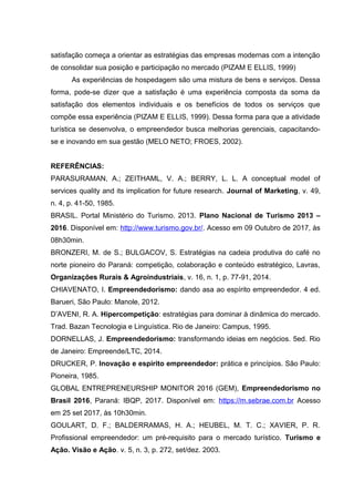 satisfação começa a orientar as estratégias das empresas modernas com a intenção
de consolidar sua posição e participação no mercado (PIZAM E ELLIS, 1999)
As experiências de hospedagem são uma mistura de bens e serviços. Dessa
forma, pode-se dizer que a satisfação é uma experiência composta da soma da
satisfação dos elementos individuais e os benefícios de todos os serviços que
compõe essa experiência (PIZAM E ELLIS, 1999). Dessa forma para que a atividade
turística se desenvolva, o empreendedor busca melhorias gerenciais, capacitando-
se e inovando em sua gestão (MELO NETO; FROES, 2002).
REFERÊNCIAS:
PARASURAMAN, A.; ZEITHAML, V. A.; BERRY, L. L. A conceptual model of
services quality and its implication for future research. Journal of Marketing, v. 49,
n. 4, p. 41-50, 1985.
BRASIL. Portal Ministério do Turismo. 2013. Plano Nacional de Turismo 2013 –
2016. Disponível em: http://www.turismo.gov.br/. Acesso em 09 Outubro de 2017, às
08h30min.
BRONZERI, M. de S.; BULGACOV, S. Estratégias na cadeia produtiva do café no
norte pioneiro do Paraná: competição, colaboração e conteúdo estratégico, Lavras,
Organizações Rurais & Agroindustriais, v. 16, n. 1, p. 77-91, 2014.
CHIAVENATO, I. Empreendedorismo: dando asa ao espírito empreendedor. 4 ed.
Barueri, São Paulo: Manole, 2012.
D’AVENI, R. A. Hipercompetição: estratégias para dominar à dinâmica do mercado.
Trad. Bazan Tecnologia e Linguística. Rio de Janeiro: Campus, 1995.
DORNELLAS, J. Empreendedorismo: transformando ideias em negócios. 5ed. Rio
de Janeiro: Empreende/LTC, 2014.
DRUCKER, P. Inovação e espírito empreendedor: prática e princípios. São Paulo:
Pioneira, 1985.
GLOBAL ENTREPRENEURSHIP MONITOR 2016 (GEM), Empreendedorismo no
Brasil 2016, Paraná: IBQP, 2017. Disponível em: https://m.sebrae.com.br Acesso
em 25 set 2017, às 10h30min.
GOULART, D. F.; BALDERRAMAS, H. A.; HEUBEL, M. T. C.; XAVIER, P. R.
Profissional empreendedor: um pré-requisito para o mercado turístico. Turismo e
Ação. Visão e Ação. v. 5, n. 3, p. 272, set/dez. 2003.
 