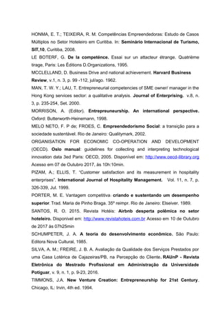 HONMA, E. T.; TEIXEIRA, R. M. Competências Empreendedoras: Estudo de Casos
Múltiplos no Setor Hoteleiro em Curitiba. In: Seminário Internacional de Turismo,
SIT,10, Curitiba, 2008.
LE BOTERF, G. De la competénce. Essai sur un attacteur étrange. Quatrième
tirage, Paris: Les Éditions D.Organizations, 1995.
MCCLELLAND, D. Business Drive and national achievement. Harvard Business
Review, v.1, n. 3, p. 99 -112, jul/ago. 1962.
MAN, T. W. Y.; LAU, T. Entrepreneurial competencies of SME owner/ manager in the
Hong Kong services sector: a qualitative analysis. Journal of Enterprising. v.8, n.
3, p. 235-254, Set. 2000.
MORRISON, A. (Editor). Entrepreuneurship. An international perspective.
Oxford: Butterworth-Heinemann, 1998.
MELO NETO, F. P de; FROES, C. Empreendedorismo Social: a transição para a
sociedade sustentável. Rio de Janeiro: Qualitymark, 2002.
ORGANISATION FOR ECONOMIC CO-OPERATION AND DEVELOPMENT
(OECD). Oslo manual: guidelines for collecting and interpreting technological
innovation data 3ed Paris: OECD, 2005. Disponível em: http://www.oecd-ilibrary.org
Acesso em 07 de Outubro 2017, às 10h:10min.
PIZAM, A.; ELLIS, T. “Customer satisfaction and its measurement in hospitality
enterprises”. International Journal of Hospitality Management. Vol. 11, n. 7, p.
326-339, Jul. 1999.
PORTER, M. E. Vantagem competitiva: criando e sustentando um desempenho
superior. Trad. Maria de Pinho Braga. 35º reimpr. Rio de Janeiro: Elseiver. 1989.
SANTOS, R. O. 2015. Revista Hotéis: Airbnb desperta polêmica no setor
hoteleiro. Disponivel em: http://www.revistahoteis.com.br Acesso em 10 de Outubro
de 2017 às 07h25min
SCHUMPETER, J. A. A teoria do desenvolvimento econômico. São Paulo:
Editora Nova Cultural, 1985.
SILVA, A. M.; FREIRE, J. B. A. Avaliação da Qualidade dos Serviços Prestados por
uma Casa Lotérica de Cajazeiras/PB, na Percepção do Cliente. RAUnP - Revista
Eletrônica do Mestrado Profissional em Administração da Universidade
Potiguar, v. 9, n. 1, p. 9-23, 2016.
TIMMONS, J.A. New Venture Creation: Entrepreneurship for 21st Century.
Chicago, IL: Irvin, 4th ed. 1994.
 