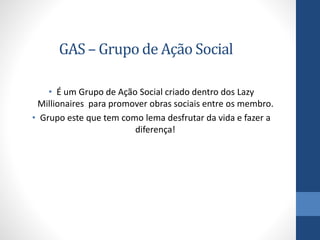 GAS – Grupo de Ação Social
• É um Grupo de Ação Social criado dentro dos Lazy
Millionaires para promover obras sociais entre os membro.
• Grupo este que tem como lema desfrutar da vida e fazer a
diferença!
 