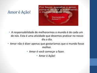 Amoré Ação!
• A responsabilidade de melhorarmos o mundo é de cada um
de nós. Esta é uma atividade que devemos praticar no nosso
dia a dia.
• Amor não é dizer apenas que gostaríamos que o mundo fosse
melhor.
• Amor é você começar a fazer.
• Amor é Ação!
 