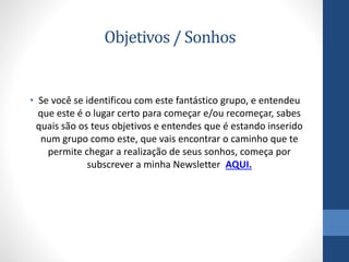 Objetivos / Sonhos
• Se você se identificou com este fantástico grupo, e entendeu
que este é o lugar certo para começar e/ou recomeçar, sabes
quais são os teus objetivos e entendes que é estando inserido
num grupo como este, que vais encontrar o caminho que te
permite chegar a realização de seus sonhos, começa por
subscrever a minha Newsletter AQUI.
 
