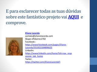 E para esclarecer todas as tuas dúvidas
sobre este fantástico projeto vai AQUI e
comprove.
Eliane Lacerda
contato@elianelacerda.com
Skype elfskairos1702
Facebook :
https://www.facebook.com/pages/Eliane-
Lacerda/551922104896625
Linkedin:
https://www.linkedin.com/home?trk=nav_resp
onsive_tab_home
Twiter:
https://twitter.com/ElianeLacerdaFi
 