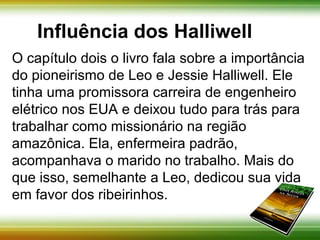 Influência dos Halliwell 
O capítulo dois o livro fala sobre a importância do 
pioneirismo de Leo e Jessie Halliwell. Ele tinha 
uma promissora carreira de engenheiro elétrico 
nos EUA e deixou tudo para trás para trabalhar 
como missionário na região amazônica. Ela, 
enfermeira padrão, acompanhava o marido no 
trabalho. Mais do que isso, semelhante a Leo, 
dedicou sua vida em favor dos ribeirinhos. 
 