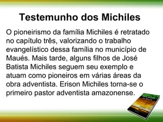 Testemunho dos Michiles 
O pioneirismo da família Michiles é retratado 
no capítulo três, valorizando o trabalho 
evangelístico dessa família no município de 
Maués. Mais tarde, alguns filhos de José 
Batista Michiles seguem seu exemplo e 
atuam como pioneiros em várias áreas da 
obra adventista. Erison Michiles torna-se o 
primeiro pastor adventista amazonense. 
 