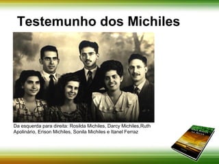 Testemunho dos Michiles 
Da esquerda para direita: Rosilda Michiles, Darcy Michiles,Ruth 
Apolinário, Erison Michiles, Sonila Michiles e Itanel Ferraz 
 