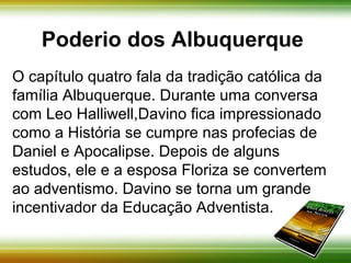 Poderio dos Albuquerque 
O capítulo quatro fala da tradição católica da 
família Albuquerque. Durante uma conversa com 
Leo Halliwell, Davino fica impressionado como a 
História se cumpre nas profecias de Daniel e 
Apocalipse. Depois de alguns estudos, ele e a 
esposa Floriza se convertem ao adventismo. 
Davino se torna um grande incentivador da 
Educação Adventista. 
 