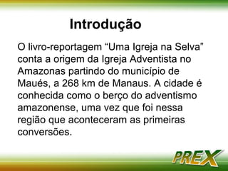 Introdução 
O livro-reportagem “Uma Igreja na Selva” 
conta a origem da Igreja Adventista no 
Amazonas partindo do município de 
Maués, a 268 km de Manaus. A cidade é 
conhecida como o berço do adventismo 
amazonense, uma vez que foi nessa 
região que aconteceram as primeiras 
conversões. 
 