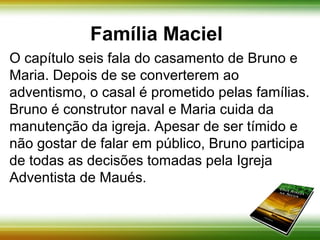 Família Maciel 
O capítulo seis fala do casamento de Bruno e 
Maria. Depois de se converterem ao adventismo, o 
casal é prometido pelas famílias. Bruno é 
construtor naval e Maria cuida da manutenção da 
igreja. Apesar de ser tímido e não gostar de falar 
em público, Bruno participa de todas as decisões 
tomadas pela Igreja Adventista em Maués. 
 