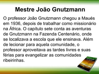 Mestre João Gnutzmann 
O professor João Gnutzmann chegou a Maués 
em 1936, depois de trabalhar como missionário 
na África. O capítulo sete conta as aventuras 
de Gnutzmann na Fazenda Centenário, onde 
se localizava a escola que ele ensinava. Além 
de lecionar para aquela comunidade, o professor 
aproveitava as tardes livres e suas férias para 
evangelizar as comunidades ribeirinhas. 
 