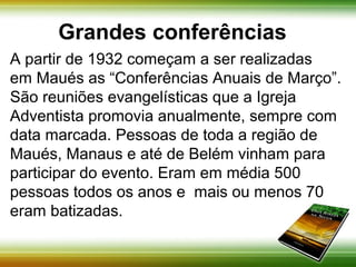 Grandes conferências 
A partir de 1932 começam a ser realizadas 
em Maués as “Conferências Anuais de Março”. 
São reuniões evangelísticas que a Igreja 
Adventista promovia anualmente, sempre com 
data marcada. Pessoas de toda a região de 
Maués, Manaus e até de Belém vinham para 
participar do evento. Eram em média 500 
pessoas todos os anos e mais ou menos 70 
eram batizadas. 
 