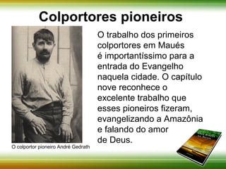 Colportores pioneiros 
O trabalho dos primeiros 
colportores em Maués é 
importantíssimo para a entrada 
do Evangelho naquela cidade. O 
capítulo nove reconhece o 
excelente trabalho que esses 
pioneiros fizeram, evangelizando 
a Amazônia e falando do amor 
de Deus. 
O colportor pioneiro André Gedrath 
 