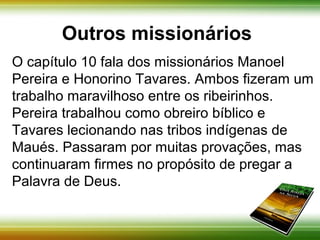Outros missionários 
O capítulo 10 fala dos missionários Manoel Pereira 
e Honorino Tavares. Ambos fizeram um trabalho 
maravilhoso entre os ribeirinhos. Pereira trabalhou 
como obreiro bíblico e Tavares lecionando nas 
tribos indígenas de Maués. Passaram por muitas 
provações, mas continuaram firmes no propósito 
de pregar a Palavra de Deus. 
 
