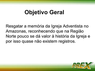 Objetivo Geral 
Resgatar a memória da Igreja Adventista no 
Amazonas, reconhecendo que na Região 
Norte pouco se dá valor à história da Igreja e 
por esse motivo quase não existem 
registros. 
 