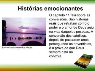 Histórias emocionantes 
O capítulo 11 fala sobre as 
conversões. São histórias 
reais que retratam como o 
poder e o amor de Deus agiu 
na vida daquelas pessoas. A 
conversão dos católicos 
depois de passarem anos 
perseguindo os adventistas, 
é a prova de que Deus 
sempre está no 
controle. 
Batismo realizado no Rio Maués 
 