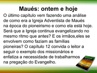 Maués: ontem e hoje 
O último capítulo vem fazendo uma análise 
de como era a Igreja Adventista de Maués 
na época do pioneirismo e como ela está hoje. 
Será que a Igreja continua evangelizando no 
mesmo ritmo que antes? E os irmãos, se 
envolvem como faziam as famílias pioneiras? 
O capítulo 12 convida o leitor a seguir o 
exemplo dos missionários e enfatiza a 
necessidade de trabalharmos na 
pregação do Evangelho. 
 